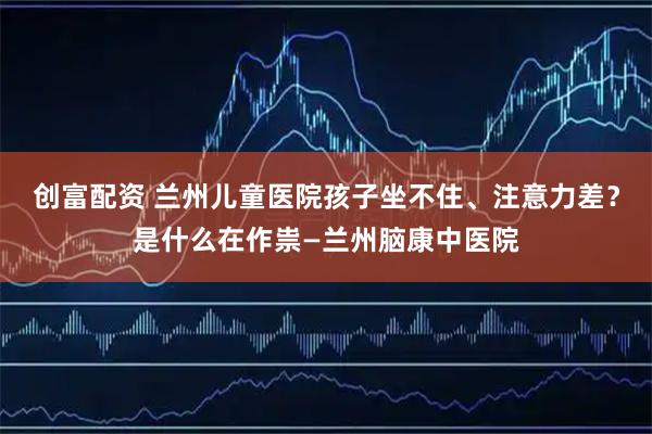 创富配资 兰州儿童医院孩子坐不住、注意力差？是什么在作祟—兰州脑康中医院