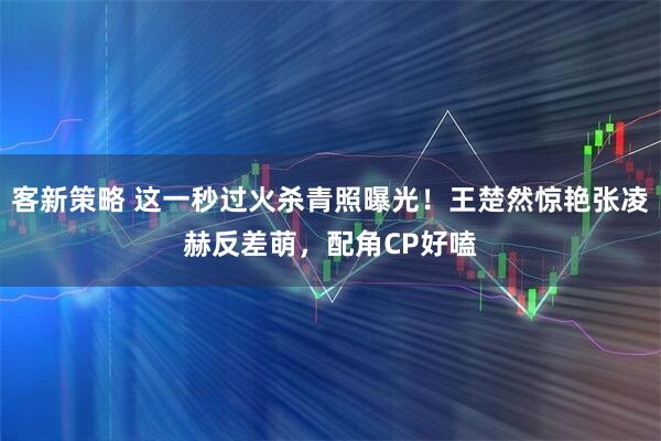 客新策略 这一秒过火杀青照曝光！王楚然惊艳张凌赫反差萌，配角CP好嗑