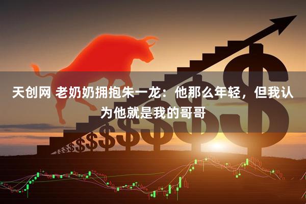 天创网 老奶奶拥抱朱一龙：他那么年轻，但我认为他就是我的哥哥