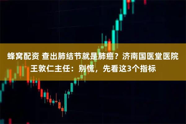 蜂窝配资 查出肺结节就是肺癌？济南国医堂医院王敦仁主任：别慌，先看这3个指标