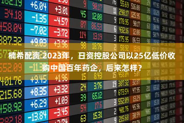 楠希配资 2023年，日资控股公司以25亿低价收购中国百年药企，后来怎样？