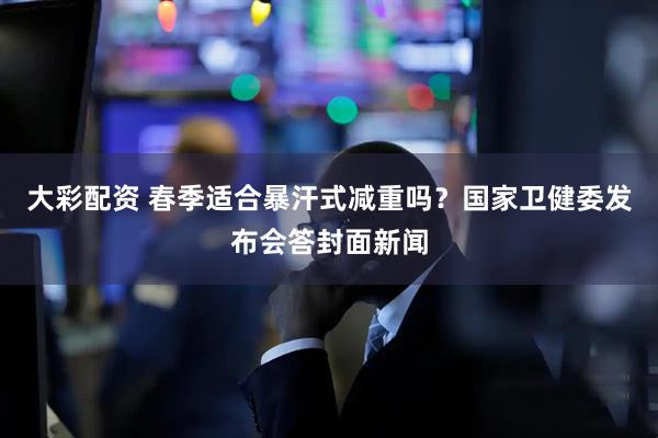 大彩配资 春季适合暴汗式减重吗？国家卫健委发布会答封面新闻