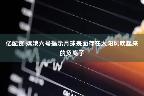 亿配资 嫦娥六号揭示月球表面存在太阳风吹起来的负离子