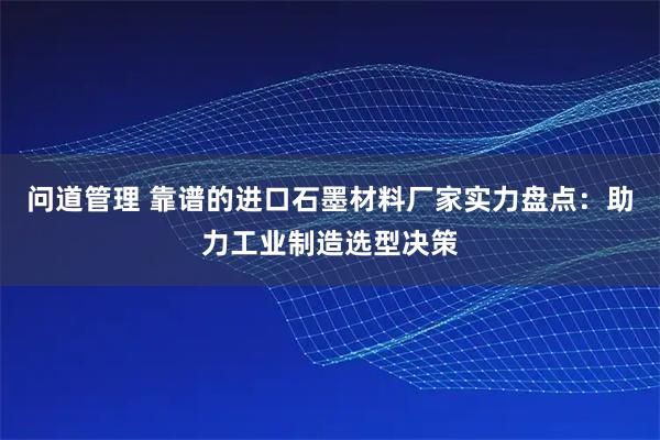 问道管理 靠谱的进口石墨材料厂家实力盘点：助力工业制造选型决策