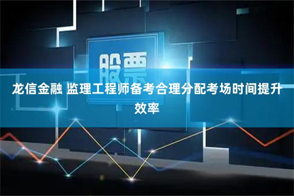 龙信金融 监理工程师备考合理分配考场时间提升效率