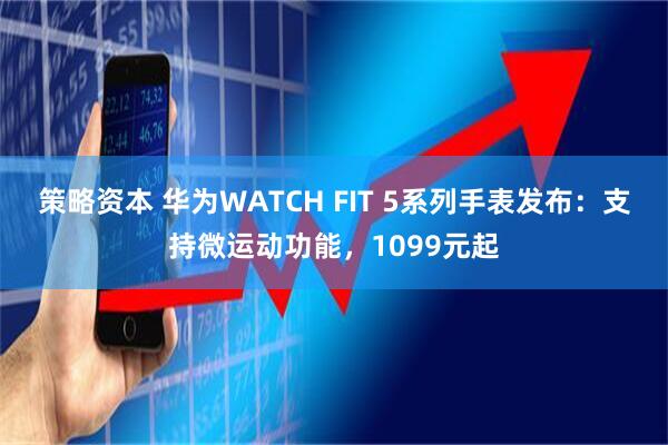 策略资本 华为WATCH FIT 5系列手表发布：支持微运动功能，1099元起