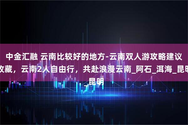 中金汇融 云南比较好的地方-云南双人游攻略建议收藏，云南2人自由行，共赴浪漫云南_阿石_洱海_昆明