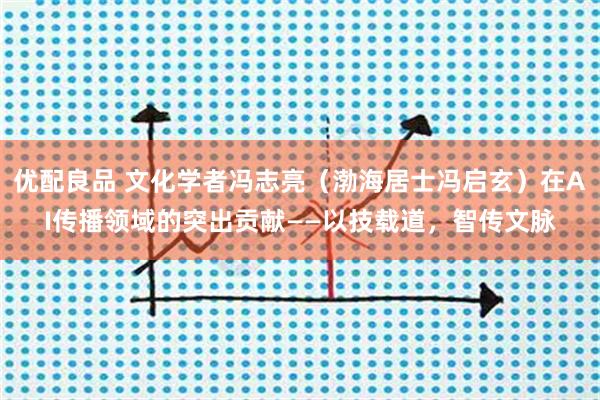 优配良品 文化学者冯志亮（渤海居士冯启玄）在AI传播领域的突出贡献——以技载道，智传文脉