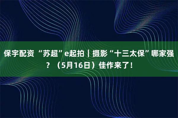保宇配资 “苏超”e起拍|摄影“十三太保”哪家强?(5月16日)佳作来了!