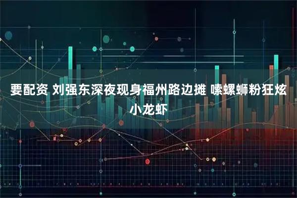 要配资 刘强东深夜现身福州路边摊 嗦螺蛳粉狂炫小龙虾