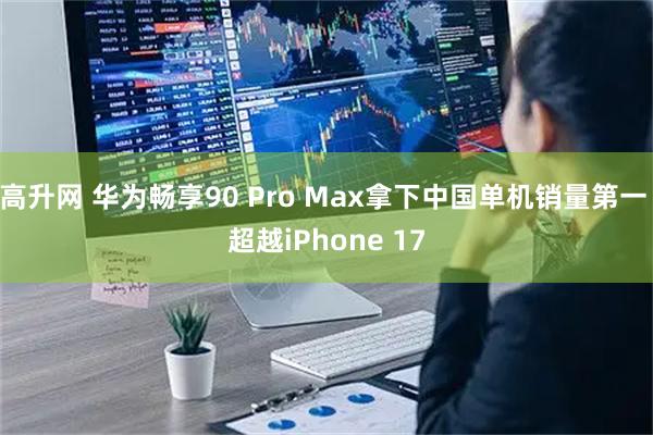 高升网 华为畅享90 Pro Max拿下中国单机销量第一 超越iPhone 17