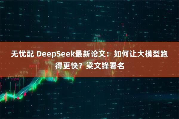 无忧配 DeepSeek最新论文:如何让大模型跑得更快?梁文锋署名