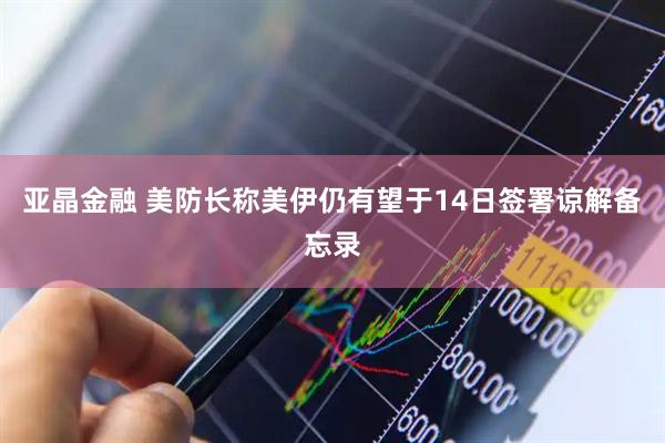 亚晶金融 美防长称美伊仍有望于14日签署谅解备忘录