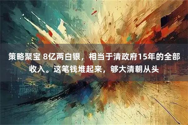 策略聚宝 8亿两白银，相当于清政府15年的全部收入。这笔钱堆起来，够大清朝从头