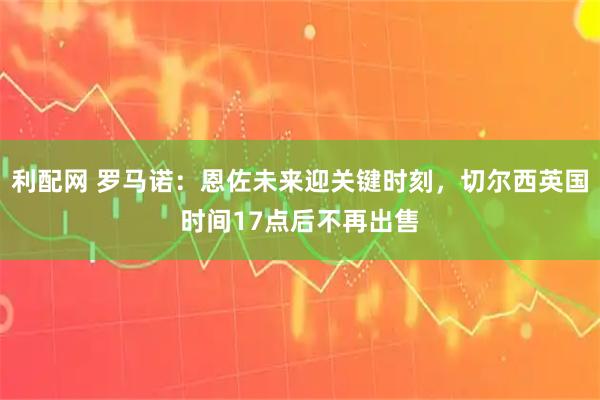 利配网 罗马诺：恩佐未来迎关键时刻，切尔西英国时间17点后不再出售