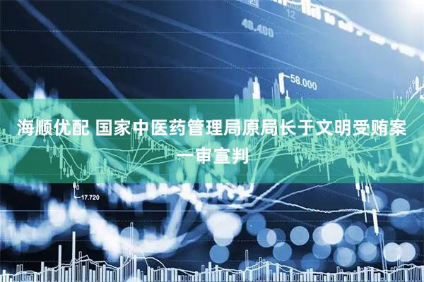 海顺优配 国家中医药管理局原局长于文明受贿案一审宣判
