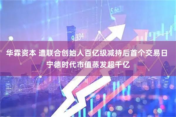 华霖资本 遭联合创始人百亿级减持后首个交易日 宁德时代市值蒸发超千亿