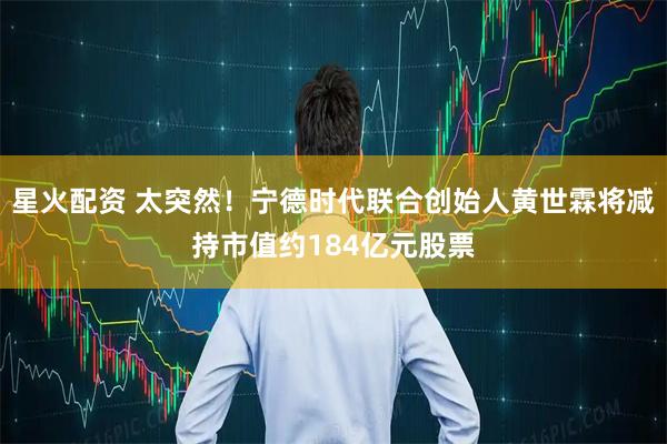 星火配资 太突然！宁德时代联合创始人黄世霖将减持市值约184亿元股票